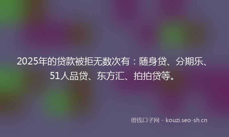 2025年的贷款被拒无数次有：随身贷、分期乐、51人品贷、东方汇、拍拍贷等。