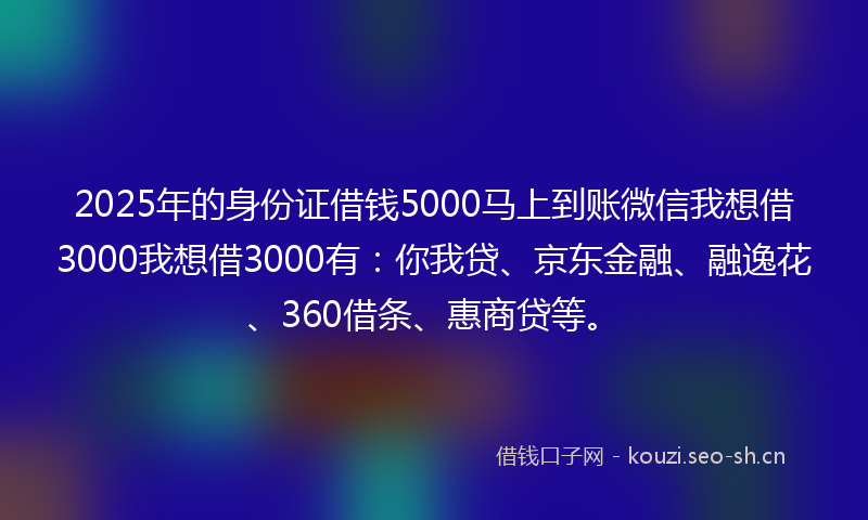 2025年的身份证借钱5000马上到账微信我想借3000我想借3000有：你我贷、京东金融、融逸花、360借条、惠商贷等。