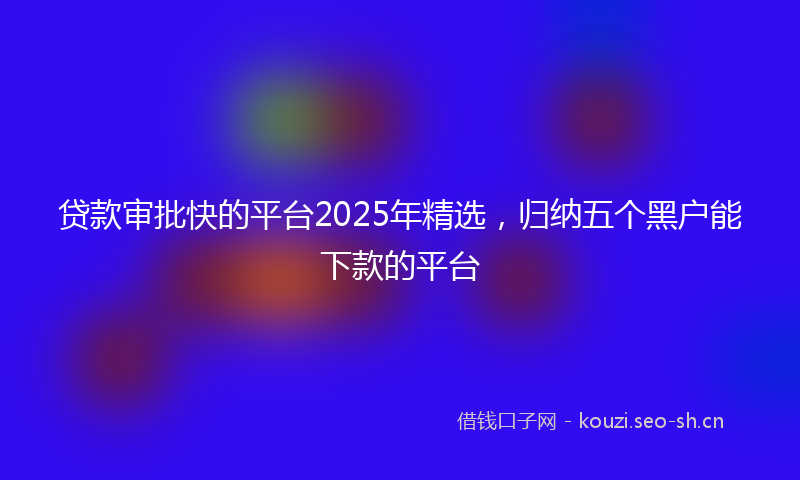 贷款审批快的平台2025年精选，归纳五个黑户能下款的平台
