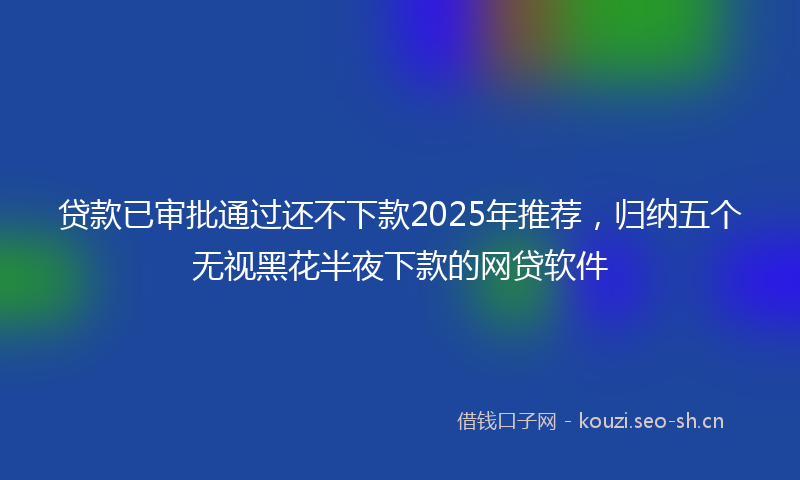 贷款已审批通过还不下款2025年推荐，归纳五个无视黑花半夜下款的网贷软件