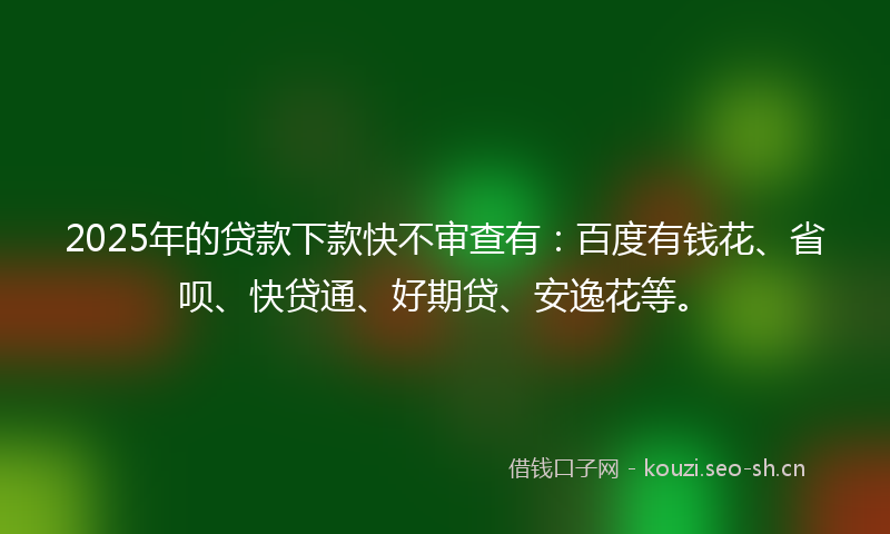 2025年的贷款下款快不审查有：百度有钱花、省呗、快贷通、好期贷、安逸花等。
