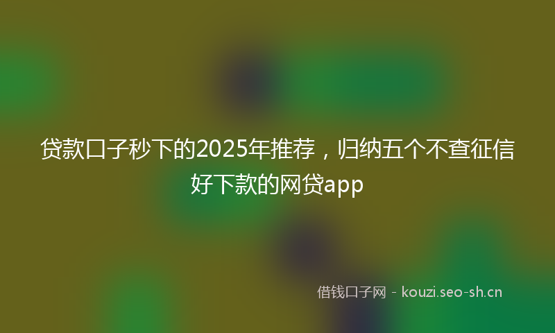 贷款口子秒下的2025年推荐，归纳五个不查征信好下款的网贷app