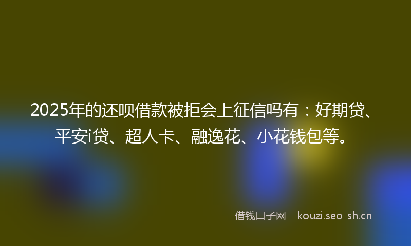 2025年的还呗借款被拒会上征信吗有:好期贷、平安i贷、超人卡、融逸花、小花钱包等。