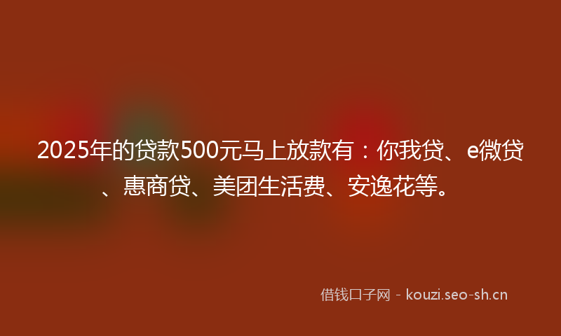 2025年的贷款500元马上放款有：你我贷、e微贷、惠商贷、美团生活费、安逸花等。