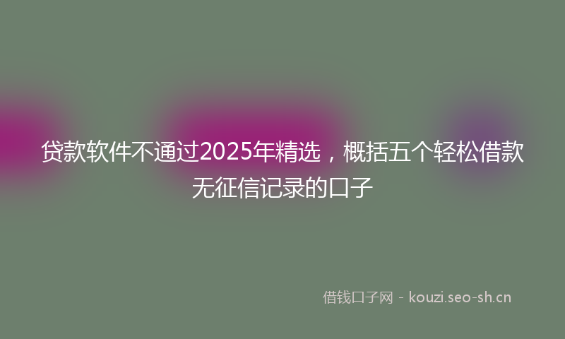 贷款软件不通过2025年精选，概括五个轻松借款无征信记录的口子