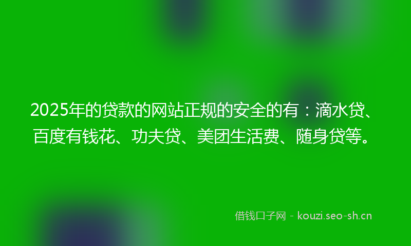 2025年的贷款的网站正规的安全的有：滴水贷、百度有钱花、功夫贷、美团生活费、随身贷等。