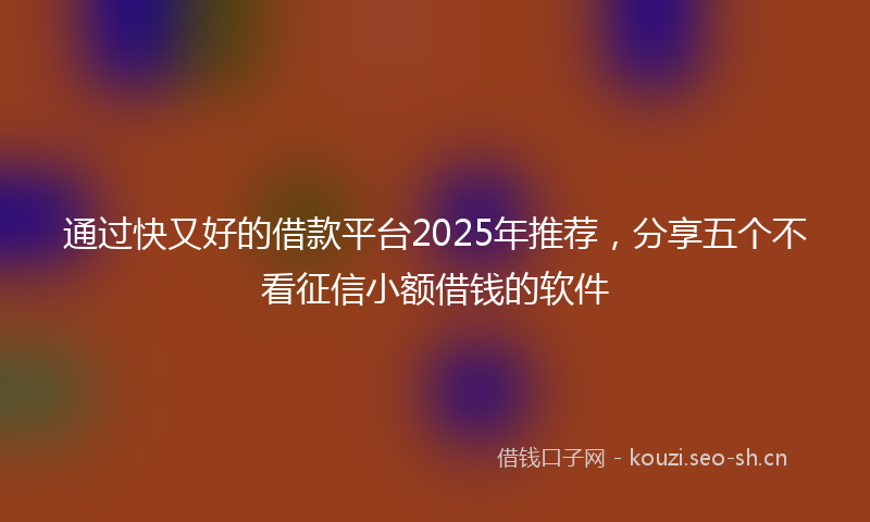 通过快又好的借款平台2025年推荐，分享五个不看征信小额借钱的软件