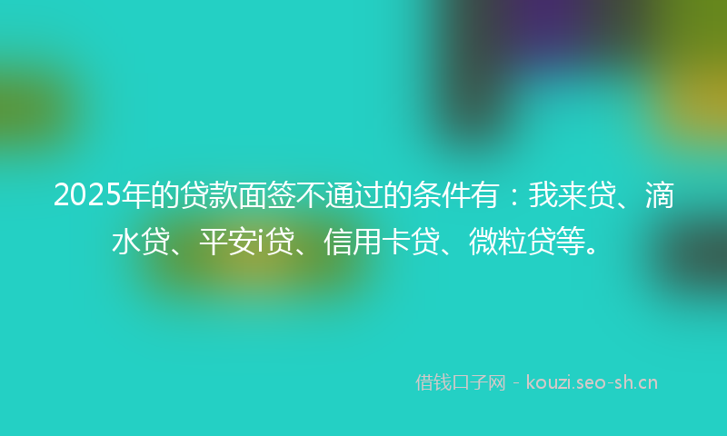 2025年的贷款面签不通过的条件有：我来贷、滴水贷、平安i贷、信用卡贷、微粒贷等。