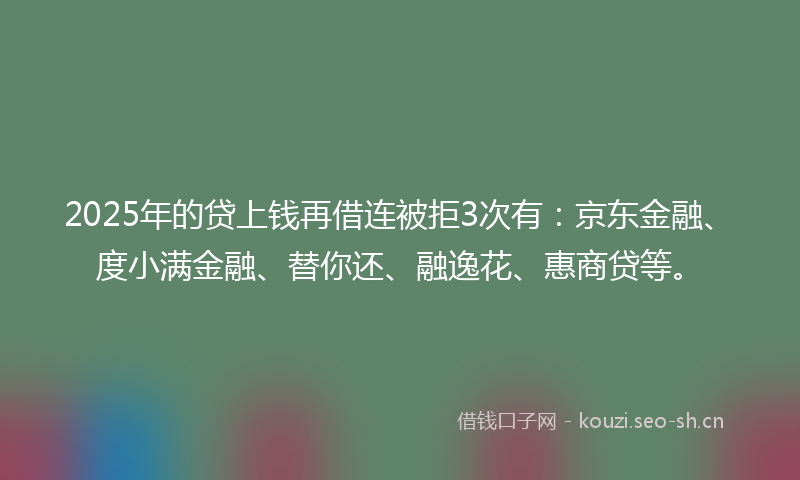 2025年的贷上钱再借连被拒3次有：京东金融、度小满金融、替你还、融逸花、惠商贷等。