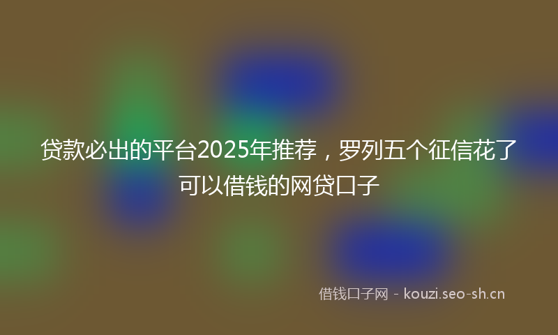 贷款必出的平台2025年推荐，罗列五个征信花了可以借钱的网贷口子