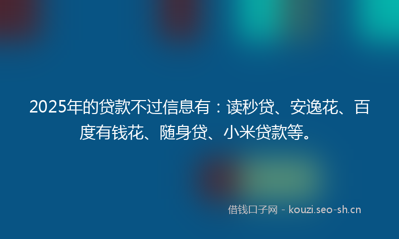 2025年的贷款不过信息有：读秒贷、安逸花、百度有钱花、随身贷、小米贷款等。