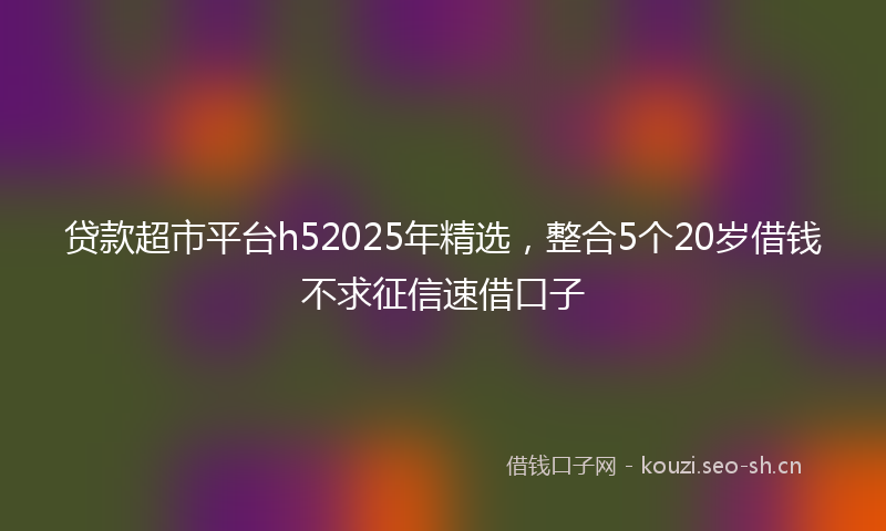 贷款超市平台h52025年精选,整合5个20岁借钱不求征信速借口子