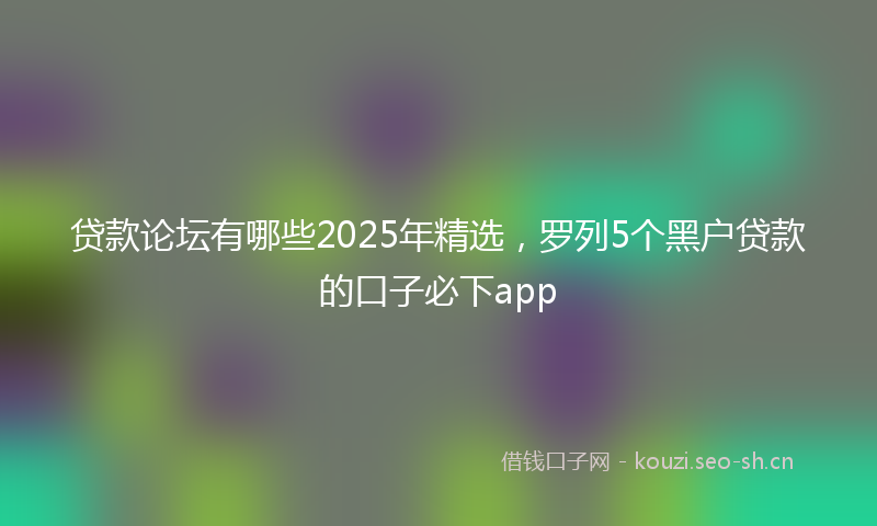 贷款论坛有哪些2025年精选,罗列5个黑户贷款的口子必下app