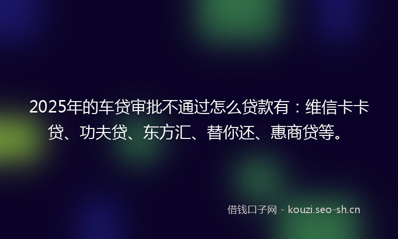 2025年的车贷审批不通过怎么贷款有：维信卡卡贷、功夫贷、东方汇、替你还、惠商贷等。