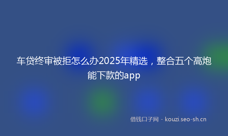 车贷终审被拒怎么办2025年精选，整合五个高炮能下款的app