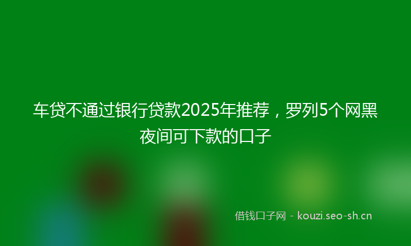 车贷不通过银行贷款2025年推荐，罗列5个网黑夜间可下款的口子