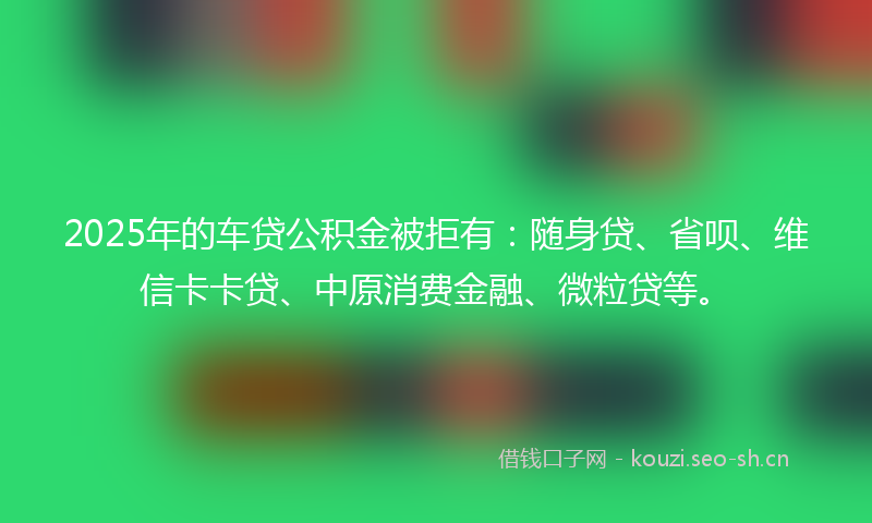 2025年的车贷公积金被拒有：随身贷、省呗、维信卡卡贷、中原消费金融、微粒贷等。