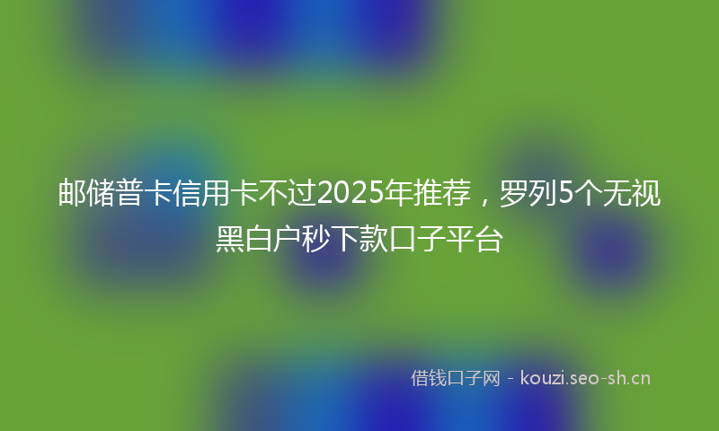 邮储普卡信用卡不过2025年推荐，罗列5个无视黑白户秒下款口子平台