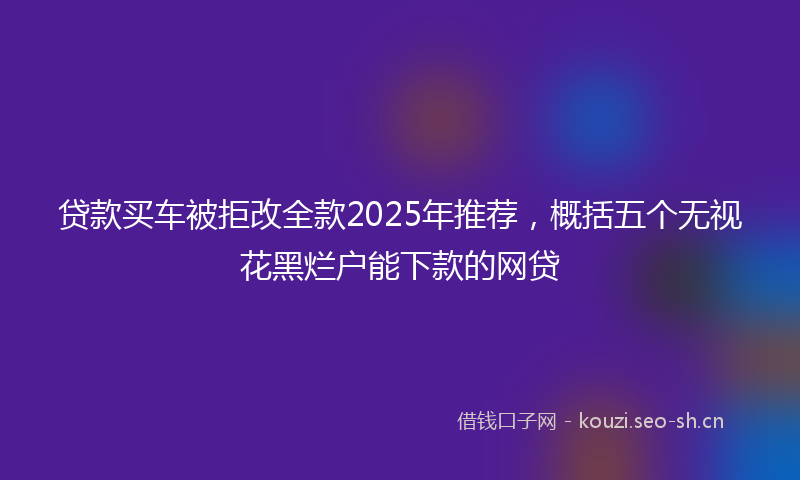 贷款买车被拒改全款2025年推荐，概括五个无视花黑烂户能下款的网贷
