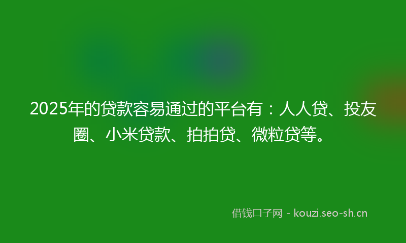 2025年的贷款容易通过的平台有：人人贷、投友圈、小米贷款、拍拍贷、微粒贷等。