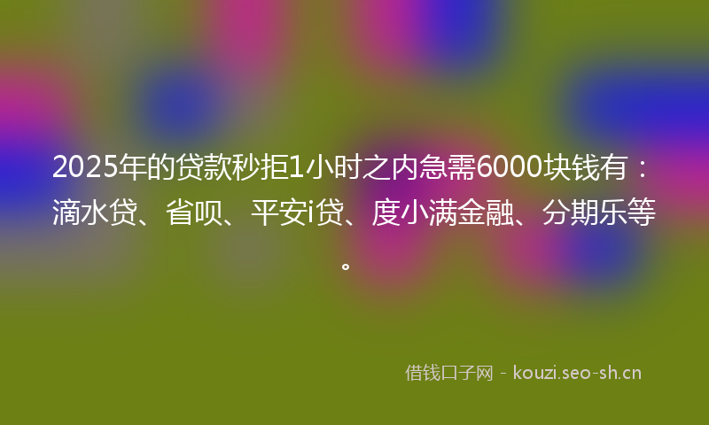 2025年的贷款秒拒1小时之内急需6000块钱有：滴水贷、省呗、平安i贷、度小满金融、分期乐等。