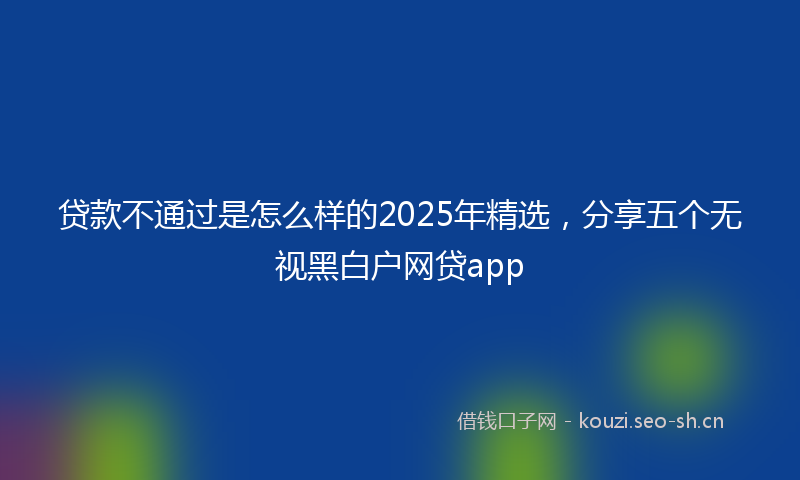 贷款不通过是怎么样的2025年精选，分享五个无视黑白户网贷app