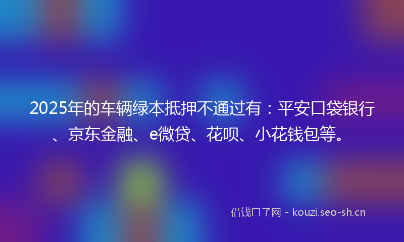 2025年的车辆绿本抵押不通过有：平安口袋银行、京东金融、e微贷、花呗、小花钱包等。