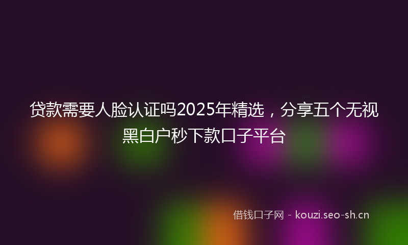 贷款需要人脸认证吗2025年精选，分享五个无视黑白户秒下款口子平台