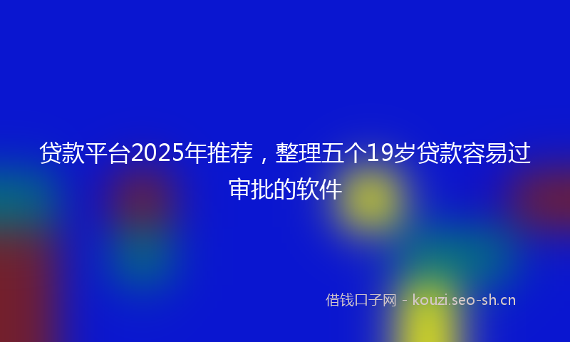 贷款平台2025年推荐，整理五个19岁贷款容易过审批的软件