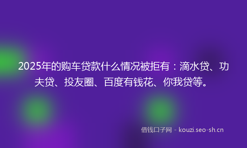 2025年的购车贷款什么情况被拒有：滴水贷、功夫贷、投友圈、百度有钱花、你我贷等。