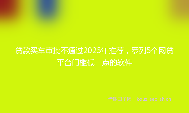 贷款买车审批不通过2025年推荐，罗列5个网贷平台门槛低一点的软件