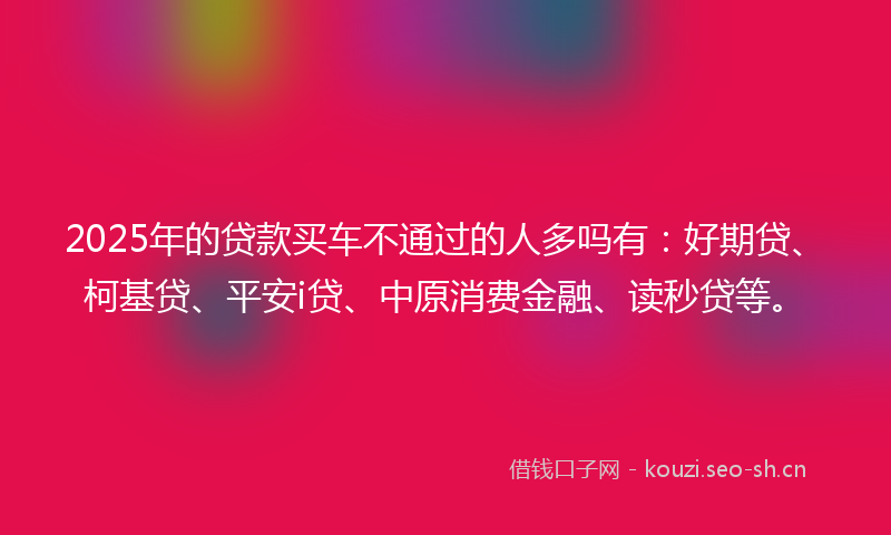 2025年的贷款买车不通过的人多吗有：好期贷、柯基贷、平安i贷、中原消费金融、读秒贷等。
