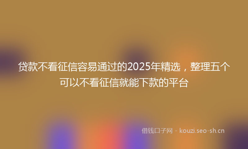 贷款不看征信容易通过的2025年精选，整理五个可以不看征信就能下款的平台
