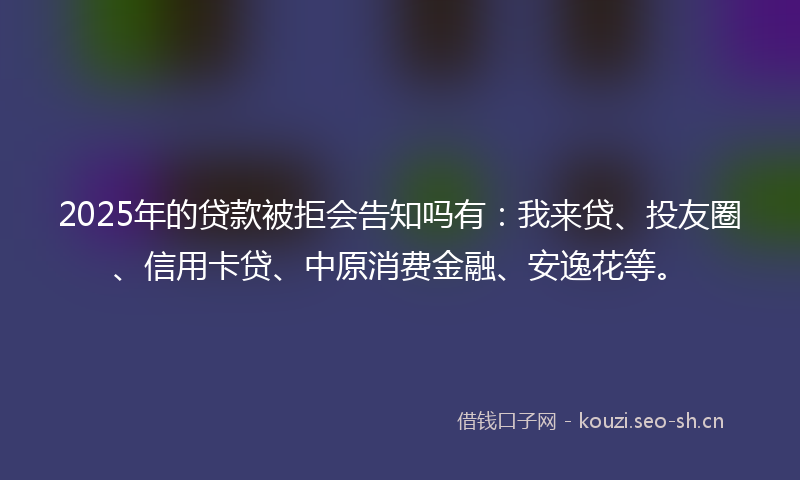 2025年的贷款被拒会告知吗有：我来贷、投友圈、信用卡贷、中原消费金融、安逸花等。