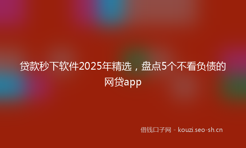 贷款秒下软件2025年精选，盘点5个不看负债的网贷app
