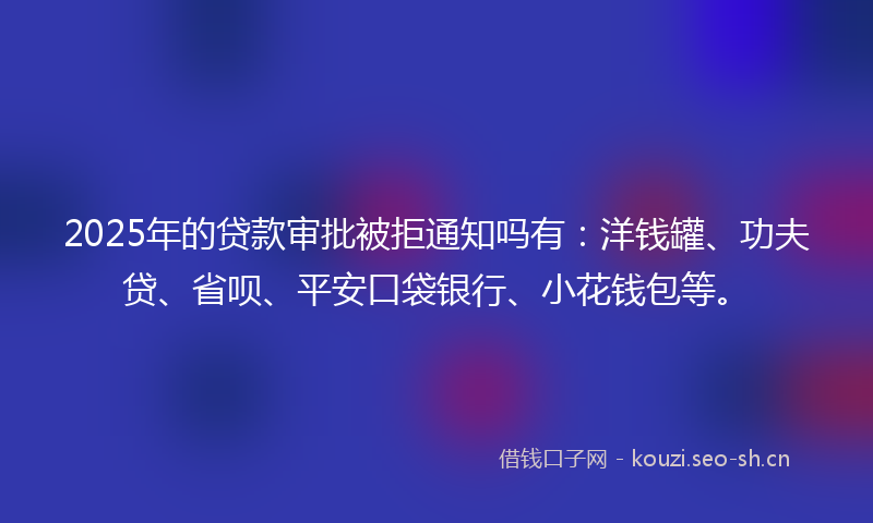 2025年的贷款审批被拒通知吗有：洋钱罐、功夫贷、省呗、平安口袋银行、小花钱包等。
