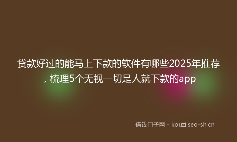贷款好过的能马上下款的软件有哪些2025年推荐，梳理5个无视一切是人就下款的app