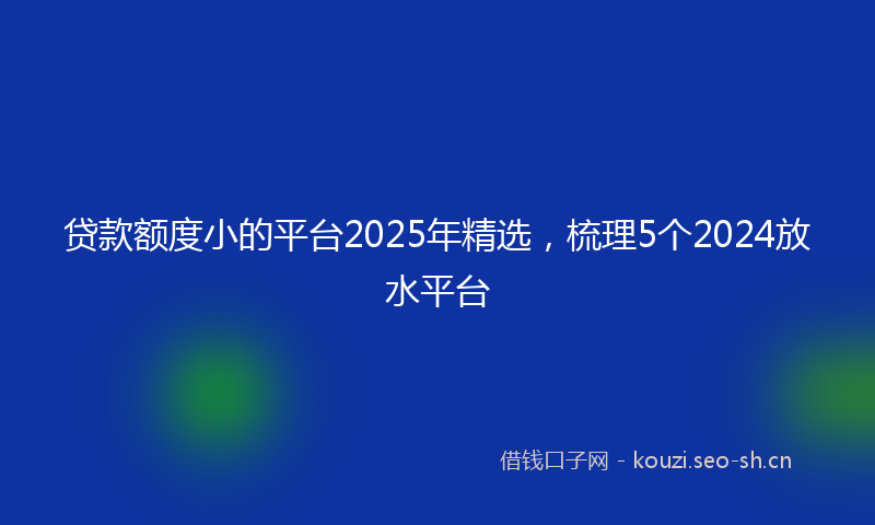 贷款额度小的平台2025年精选，梳理5个2024放水平台