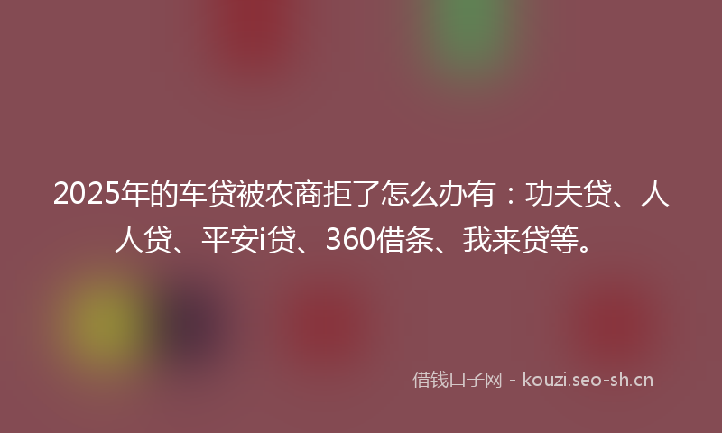 2025年的车贷被农商拒了怎么办有：功夫贷、人人贷、平安i贷、360借条、我来贷等。