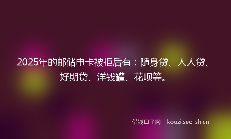 2025年的邮储申卡被拒后有：随身贷、人人贷、好期贷、洋钱罐、花呗等。