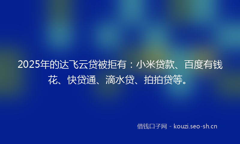 2025年的达飞云贷被拒有：小米贷款、百度有钱花、快贷通、滴水贷、拍拍贷等。