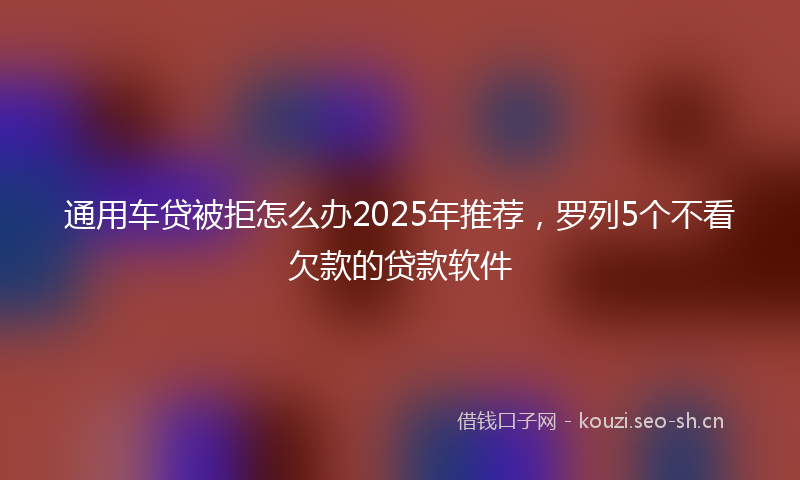 通用车贷被拒怎么办2025年推荐，罗列5个不看欠款的贷款软件