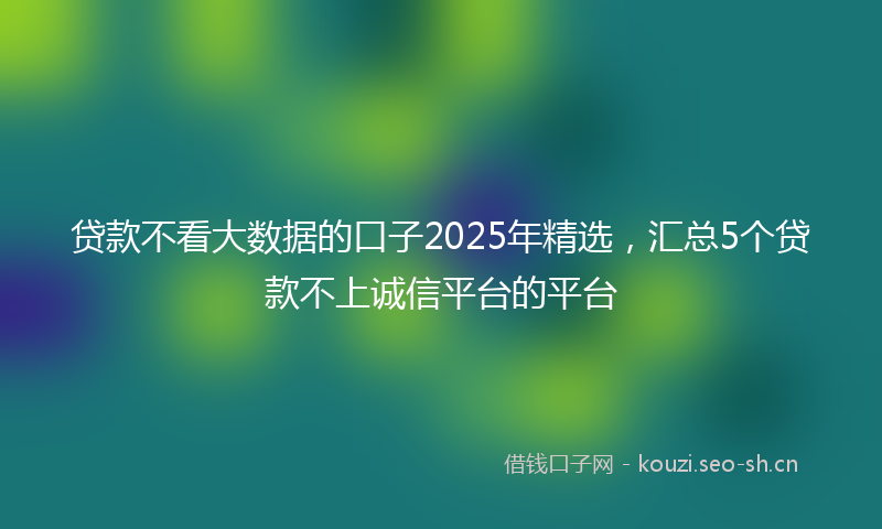 贷款不看大数据的口子2025年精选，汇总5个贷款不上诚信平台的平台