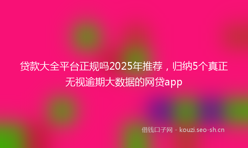 贷款大全平台正规吗2025年推荐，归纳5个真正无视逾期大数据的网贷app