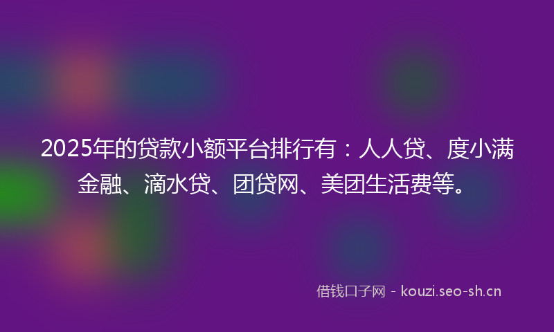2025年的贷款小额平台排行有：人人贷、度小满金融、滴水贷、团贷网、美团生活费等。