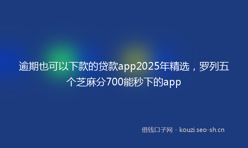 逾期也可以下款的贷款app2025年精选，罗列五个芝麻分700能秒下的app