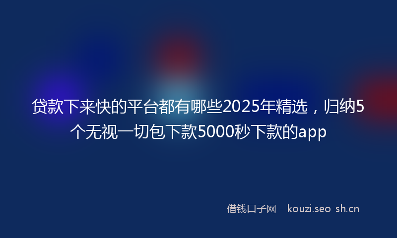 贷款下来快的平台都有哪些2025年精选，归纳5个无视一切包下款5000秒下款的app