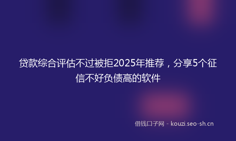 贷款综合评估不过被拒2025年推荐，分享5个征信不好负债高的软件