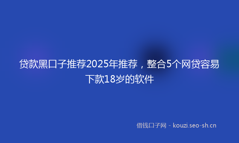 贷款黑口子推荐2025年推荐,整合5个网贷容易下款18岁的软件