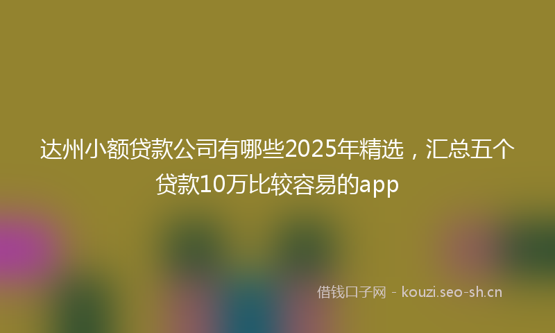 达州小额贷款公司有哪些2025年精选，汇总五个贷款10万比较容易的app